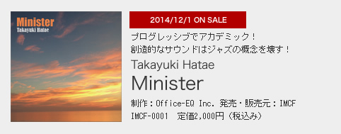 2014/12/1 ON SALE プログレッシブでアカデミック！ 創造的なサウンドはジャズの概念を壊す！ Takayuki Hatae「Minister」 制作：Office-EQ Inc. 発売・販売元：IMCF IMCF-0001　定価2,000円（税込み）